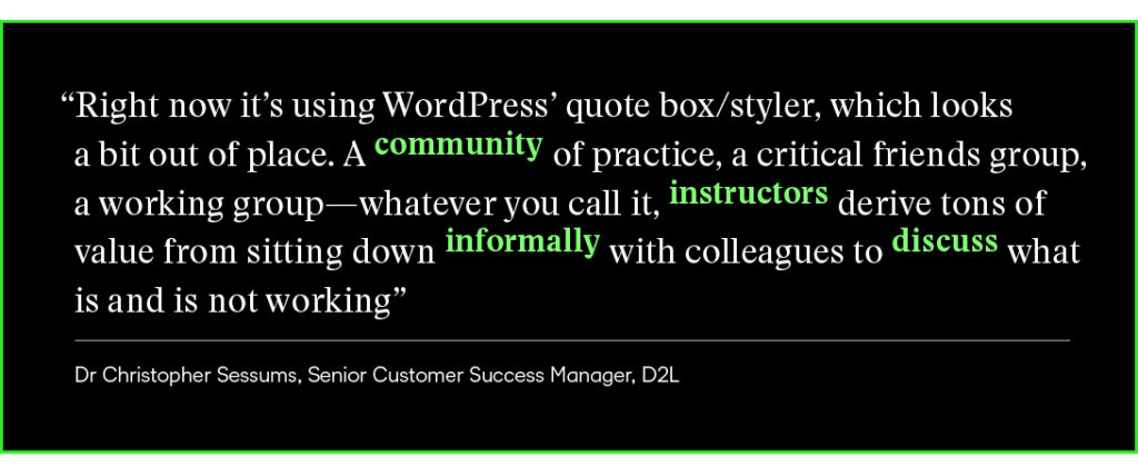 “A community of practice, a critical friends group, a working group—whatever you call it, instructors derive tons of value from sitting down informally with colleagues to discuss what is and is not working.” 

Dr. Christopher Sessums, Senior Customer Success Manager at D2L 